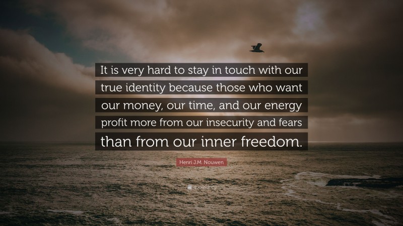 Henri J.M. Nouwen Quote: “It is very hard to stay in touch with our true identity because those who want our money, our time, and our energy profit more from our insecurity and fears than from our inner freedom.”