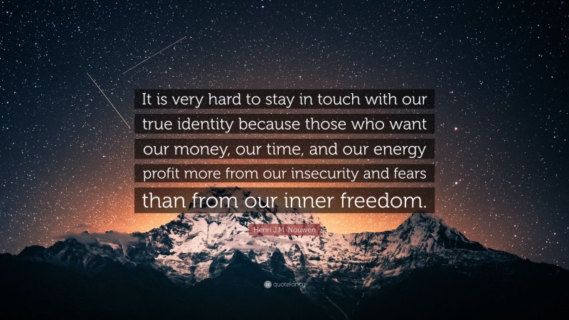 Henri J.M. Nouwen Quote: “It is very hard to stay in touch with our true identity because those who want our money, our time, and our energy profit more from our insecurity and fears than from our inner freedom.”