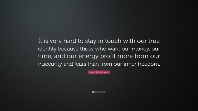 Henri J.M. Nouwen Quote: “It is very hard to stay in touch with our true identity because those who want our money, our time, and our energy profit more from our insecurity and fears than from our inner freedom.”