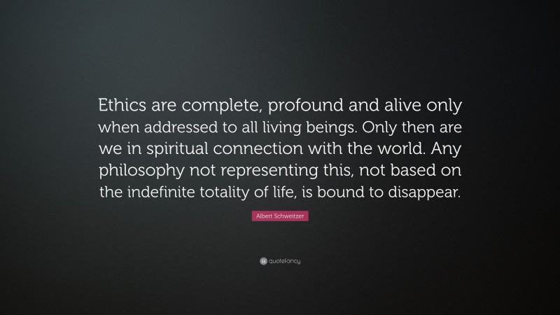 Albert Schweitzer Quote: “Ethics are complete, profound and alive only when addressed to all living beings. Only then are we in spiritual connection with the world. Any philosophy not representing this, not based on the indefinite totality of life, is bound to disappear.”