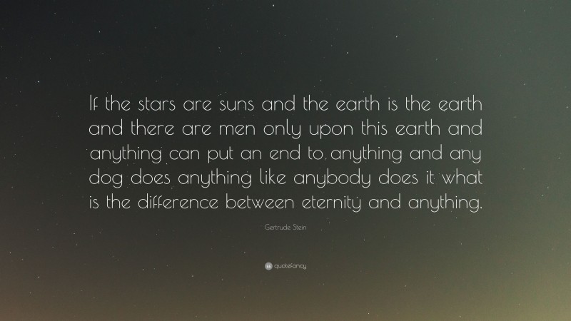Gertrude Stein Quote: “If the stars are suns and the earth is the earth and there are men only upon this earth and anything can put an end to anything and any dog does anything like anybody does it what is the difference between eternity and anything.”