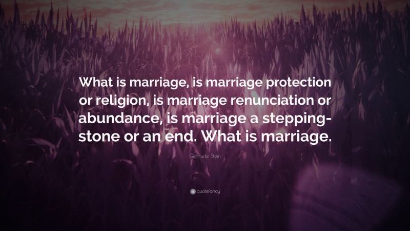 Gertrude Stein Quote: “What is marriage, is marriage protection or religion, is marriage renunciation or abundance, is marriage a stepping-stone or an end. What is marriage.”