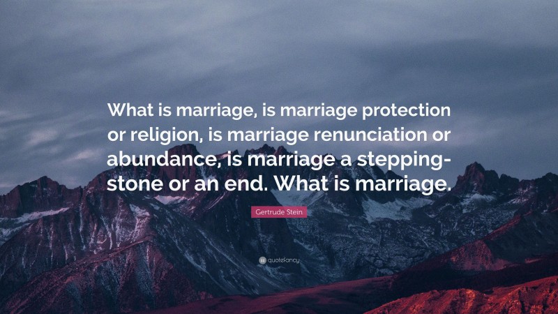 Gertrude Stein Quote: “What is marriage, is marriage protection or religion, is marriage renunciation or abundance, is marriage a stepping-stone or an end. What is marriage.”