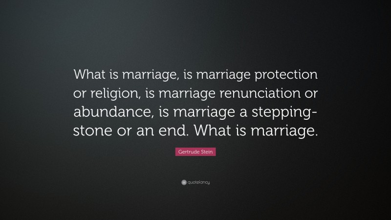 Gertrude Stein Quote: “What is marriage, is marriage protection or religion, is marriage renunciation or abundance, is marriage a stepping-stone or an end. What is marriage.”
