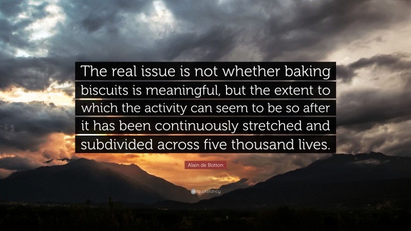 Alain de Botton Quote: “The real issue is not whether baking biscuits is meaningful, but the extent to which the activity can seem to be so after it has been continuously stretched and subdivided across five thousand lives.”