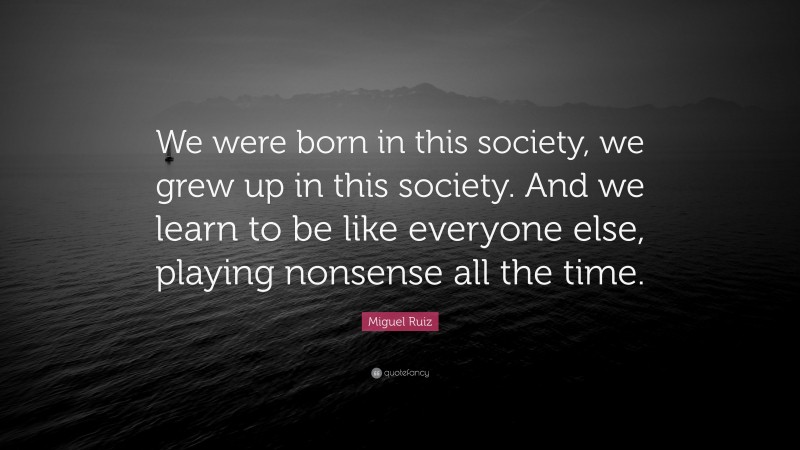 Miguel Ruiz Quote: “We were born in this society, we grew up in this society. And we learn to be like everyone else, playing nonsense all the time.”