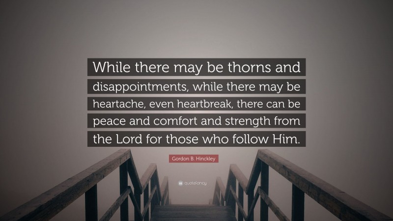 Gordon B. Hinckley Quote: “While there may be thorns and disappointments, while there may be heartache, even heartbreak, there can be peace and comfort and strength from the Lord for those who follow Him.”