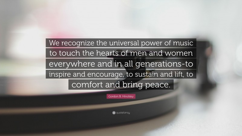 Gordon B. Hinckley Quote: “We recognize the universal power of music to touch the hearts of men and women everywhere and in all generations-to inspire and encourage, to sustain and lift, to comfort and bring peace.”