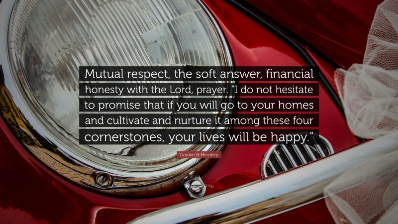 Gordon B. Hinckley Quote: “Mutual respect, the soft answer, financial honesty with the Lord, prayer. “I do not hesitate to promise that if you will go to your homes and cultivate and nurture it among these four cornerstones, your lives will be happy.””