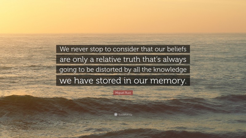 Miguel Ruiz Quote: “We never stop to consider that our beliefs are only a relative truth that’s always going to be distorted by all the knowledge we have stored in our memory.”