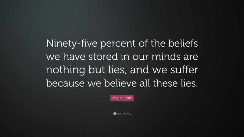 Miguel Ruiz Quote: “Ninety-five percent of the beliefs we have stored in our minds are nothing but lies, and we suffer because we believe all these lies.”