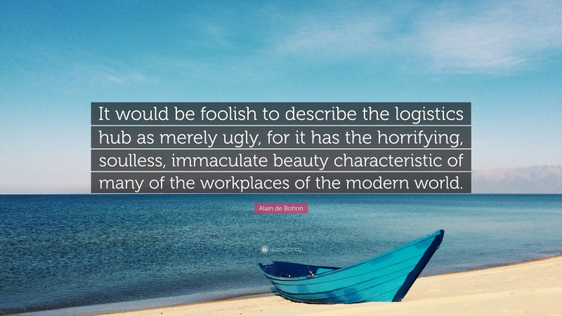 Alain de Botton Quote: “It would be foolish to describe the logistics hub as merely ugly, for it has the horrifying, soulless, immaculate beauty characteristic of many of the workplaces of the modern world.”