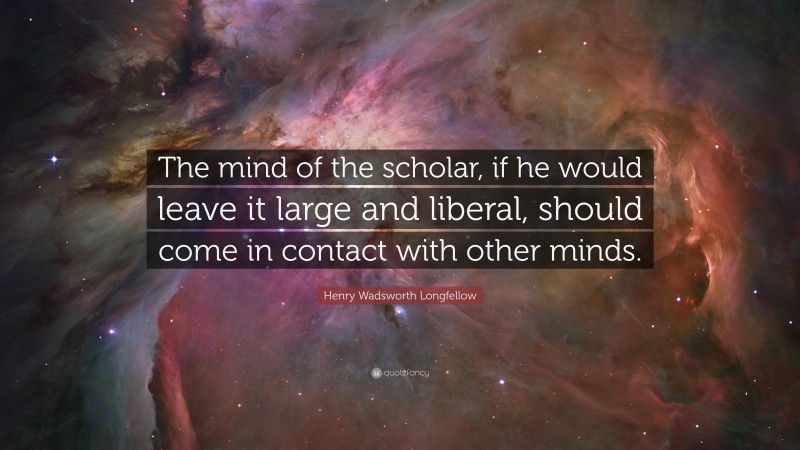 Henry Wadsworth Longfellow Quote: “The mind of the scholar, if he would leave it large and liberal, should come in contact with other minds.”