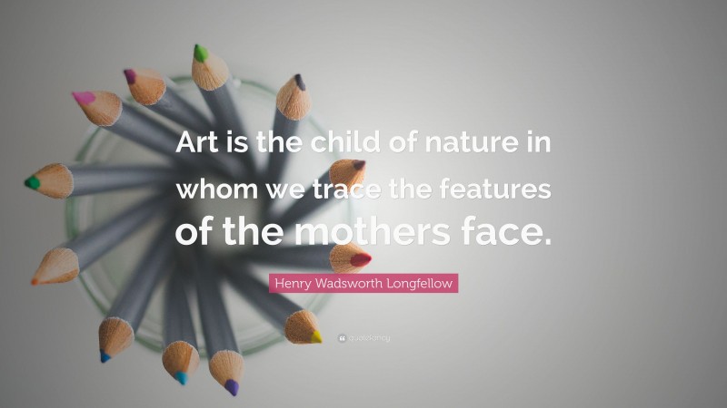 Henry Wadsworth Longfellow Quote: “Art is the child of nature in whom we trace the features of the mothers face.”