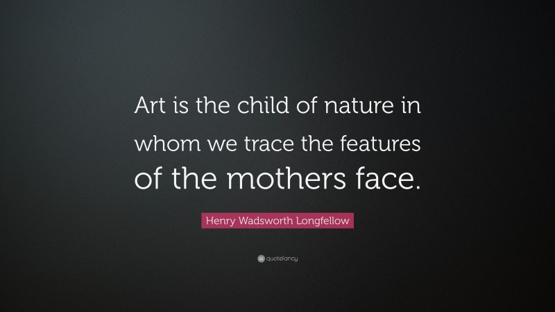 Henry Wadsworth Longfellow Quote: “Art is the child of nature in whom we trace the features of the mothers face.”