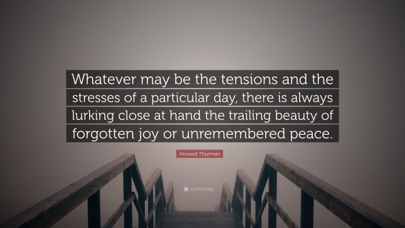Howard Thurman Quote: “Whatever may be the tensions and the stresses of a particular day, there is always lurking close at hand the trailing beauty of forgotten joy or unremembered peace.”