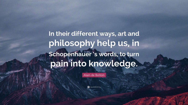Alain de Botton Quote: “In their different ways, art and philosophy help us, in Schopenhauer ’s words, to turn pain into knowledge.”