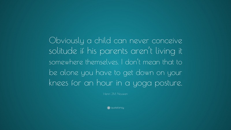 Henri J.M. Nouwen Quote: “Obviously a child can never conceive solitude if his parents aren’t living it somewhere themselves. I don’t mean that to be alone you have to get down on your knees for an hour in a yoga posture.”