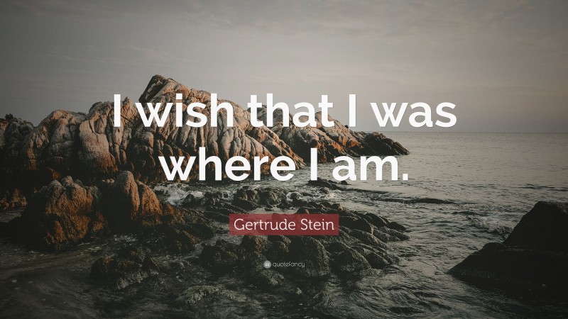 Gertrude Stein Quote: “I wish that I was where I am.”