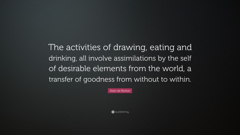 Alain de Botton Quote: “The activities of drawing, eating and drinking, all involve assimilations by the self of desirable elements from the world, a transfer of goodness from without to within.”