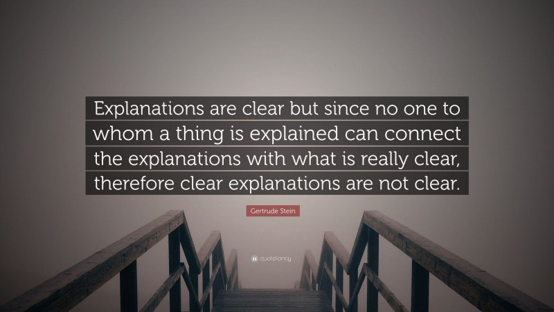 Gertrude Stein Quote: “Explanations are clear but since no one to whom a thing is explained can connect the explanations with what is really clear, therefore clear explanations are not clear.”
