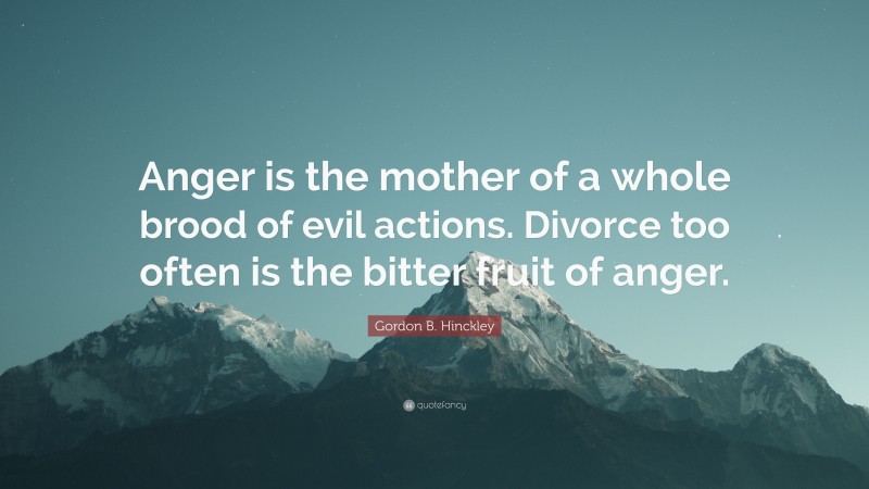 Gordon B. Hinckley Quote: “Anger is the mother of a whole brood of evil actions. Divorce too often is the bitter fruit of anger.”