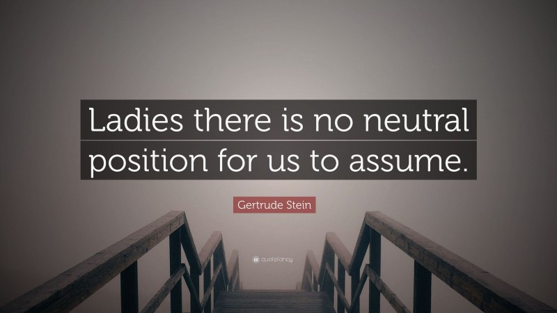 Gertrude Stein Quote: “Ladies there is no neutral position for us to assume.”