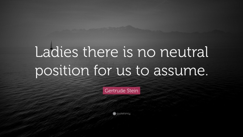 Gertrude Stein Quote: “Ladies there is no neutral position for us to assume.”
