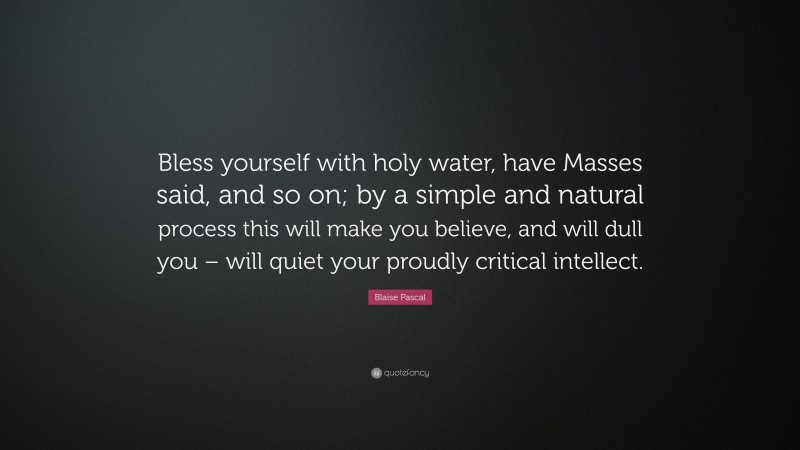 Blaise Pascal Quote: “Bless yourself with holy water, have Masses said, and so on; by a simple and natural process this will make you believe, and will dull you – will quiet your proudly critical intellect.”