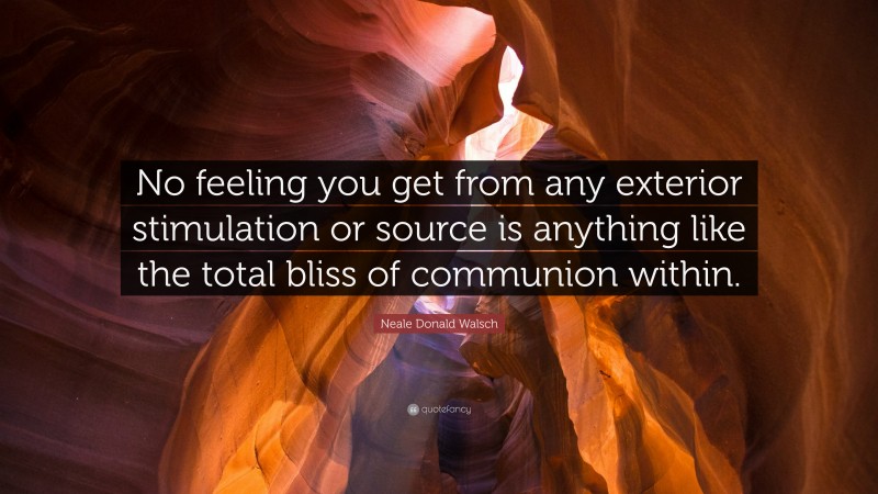 Neale Donald Walsch Quote: “No feeling you get from any exterior stimulation or source is anything like the total bliss of communion within.”