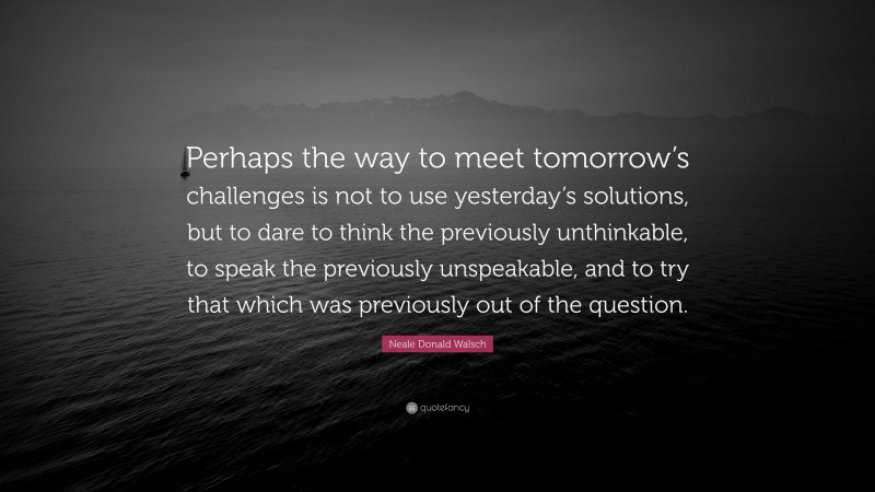 Neale Donald Walsch Quote: “Perhaps the way to meet tomorrow’s challenges is not to use yesterday’s solutions, but to dare to think the previously unthinkable, to speak the previously unspeakable, and to try that which was previously out of the question.”