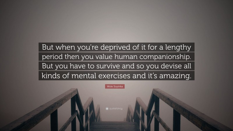 Wole Soyinka Quote: “But when you’re deprived of it for a lengthy period then you value human companionship. But you have to survive and so you devise all kinds of mental exercises and it’s amazing.”