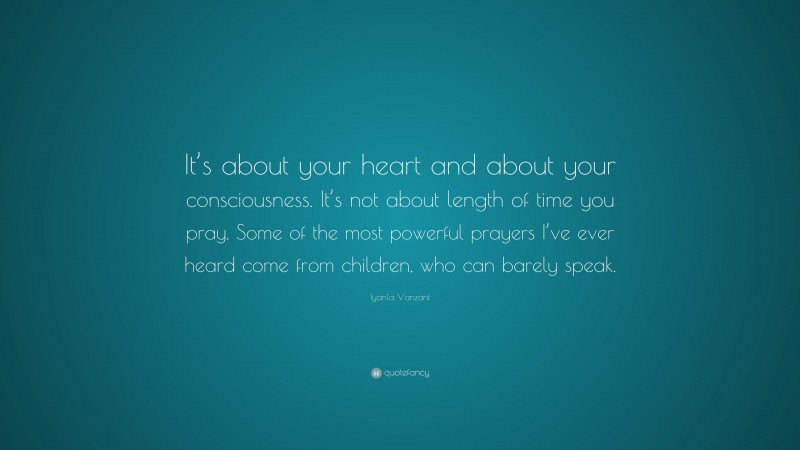 Iyanla Vanzant Quote: “It’s about your heart and about your consciousness. It’s not about length of time you pray. Some of the most powerful prayers I’ve ever heard come from children, who can barely speak.”
