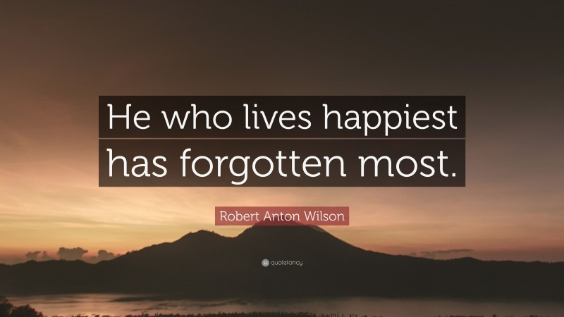Robert Anton Wilson Quote: “He who lives happiest has forgotten most.”