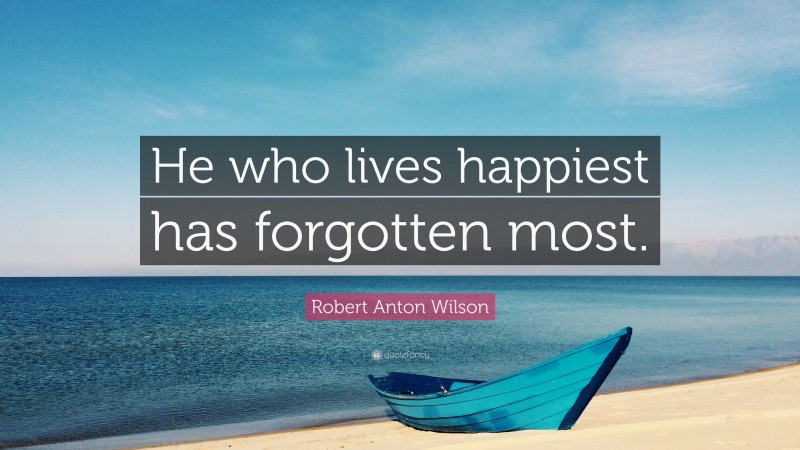 Robert Anton Wilson Quote: “He who lives happiest has forgotten most.”