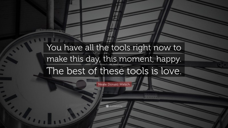 Neale Donald Walsch Quote: “You have all the tools right now to make this day, this moment, happy. The best of these tools is love.”