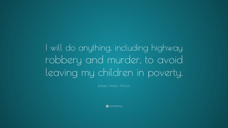 Robert Anton Wilson Quote: “I will do anything, including highway robbery and murder, to avoid leaving my children in poverty.”