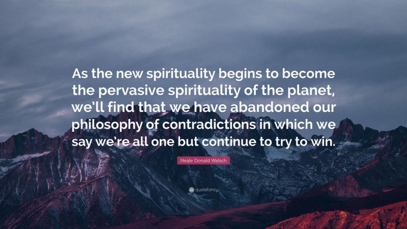 Neale Donald Walsch Quote: “As the new spirituality begins to become the pervasive spirituality of the planet, we’ll find that we have abandoned our philosophy of contradictions in which we say we’re all one but continue to try to win.”