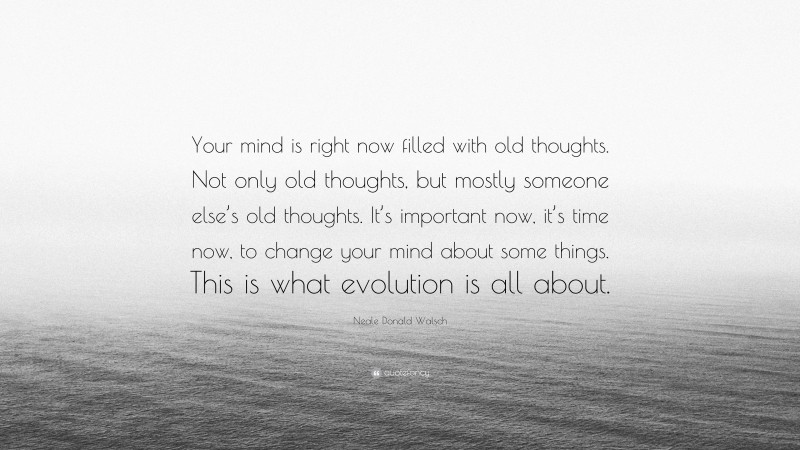 Neale Donald Walsch Quote: “Your mind is right now filled with old thoughts. Not only old thoughts, but mostly someone else’s old thoughts. It’s important now, it’s time now, to change your mind about some things. This is what evolution is all about.”