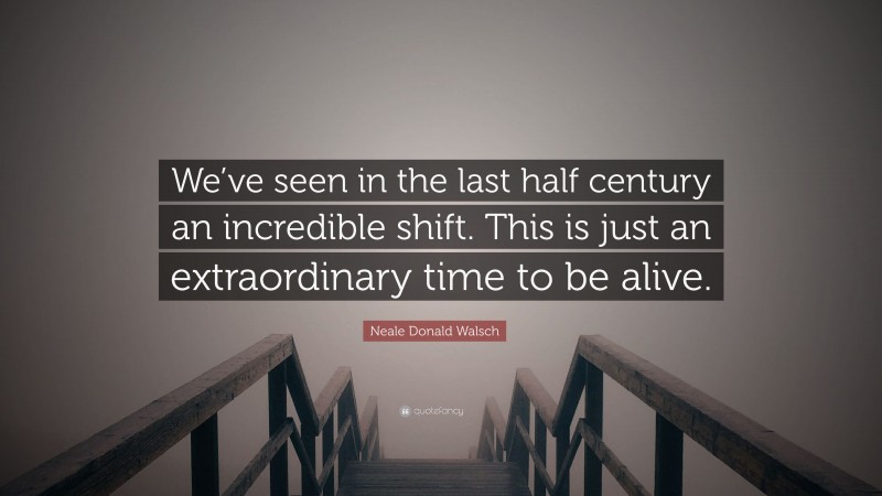 Neale Donald Walsch Quote: “We’ve seen in the last half century an incredible shift. This is just an extraordinary time to be alive.”