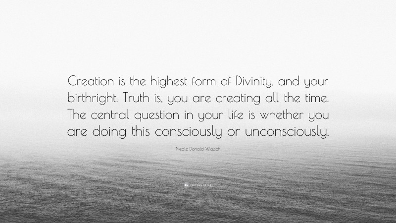 Neale Donald Walsch Quote: “Creation is the highest form of Divinity, and your birthright. Truth is, you are creating all the time. The central question in your life is whether you are doing this consciously or unconsciously.”