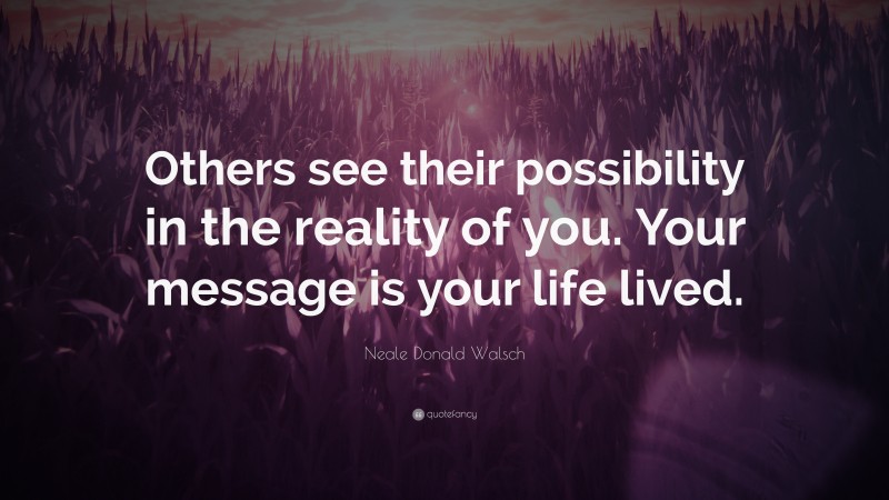 Neale Donald Walsch Quote: “Others see their possibility in the reality of you. Your message is your life lived.”