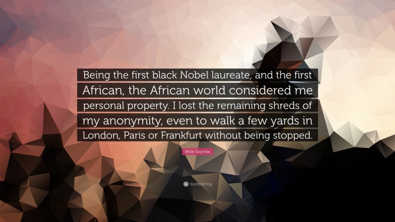 Wole Soyinka Quote: “Being the first black Nobel laureate, and the first African, the African world considered me personal property. I lost the remaining shreds of my anonymity, even to walk a few yards in London, Paris or Frankfurt without being stopped.”