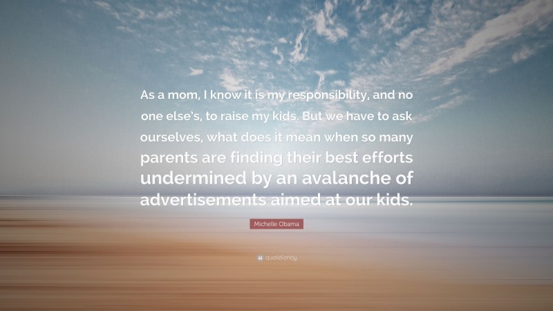 Michelle Obama Quote: “As a mom, I know it is my responsibility, and no one else’s, to raise my kids. But we have to ask ourselves, what does it mean when so many parents are finding their best efforts undermined by an avalanche of advertisements aimed at our kids.”