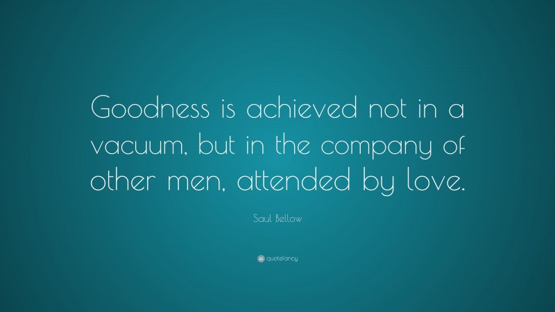 Saul Bellow Quote: “Goodness is achieved not in a vacuum, but in the company of other men, attended by love.”
