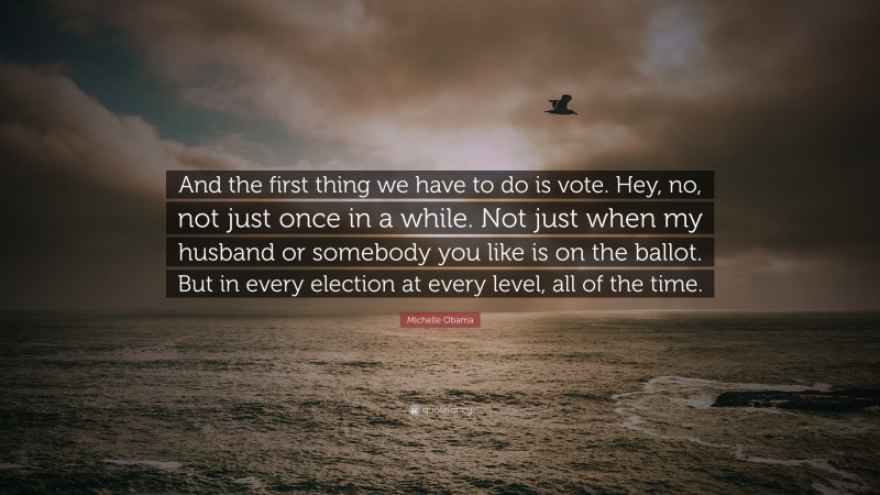 Michelle Obama Quote: “And the first thing we have to do is vote. Hey, no, not just once in a while. Not just when my husband or somebody you like is on the ballot. But in every election at every level, all of the time.”