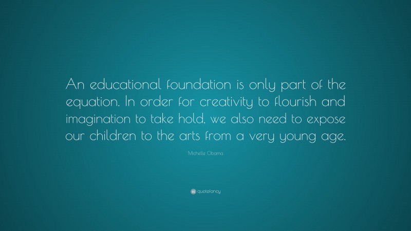 Michelle Obama Quote: “An educational foundation is only part of the equation. In order for creativity to flourish and imagination to take hold, we also need to expose our children to the arts from a very young age.”