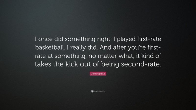 John Updike Quote: “I once did something right. I played first-rate basketball. I really did. And after you’re first-rate at something, no matter what, it kind of takes the kick out of being second-rate.”