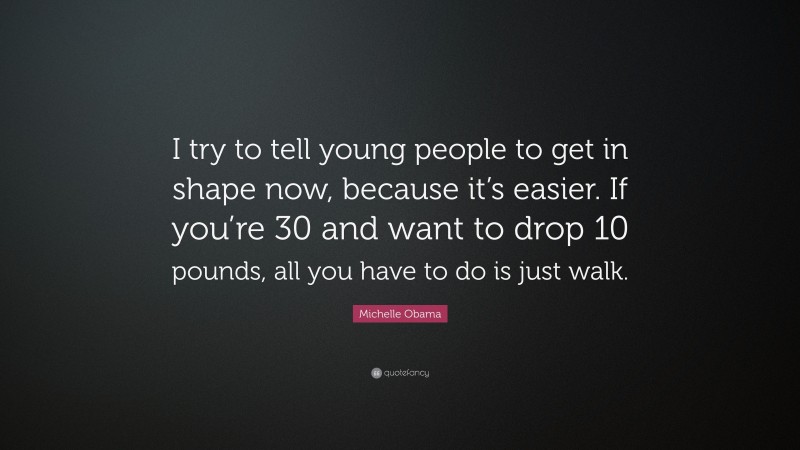 Michelle Obama Quote: “I try to tell young people to get in shape now, because it’s easier. If you’re 30 and want to drop 10 pounds, all you have to do is just walk.”