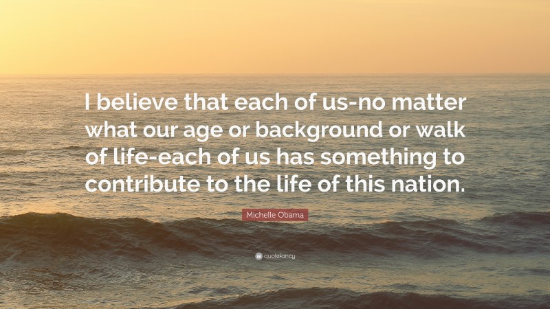 Michelle Obama Quote: “I believe that each of us-no matter what our age or background or walk of life-each of us has something to contribute to the life of this nation.”